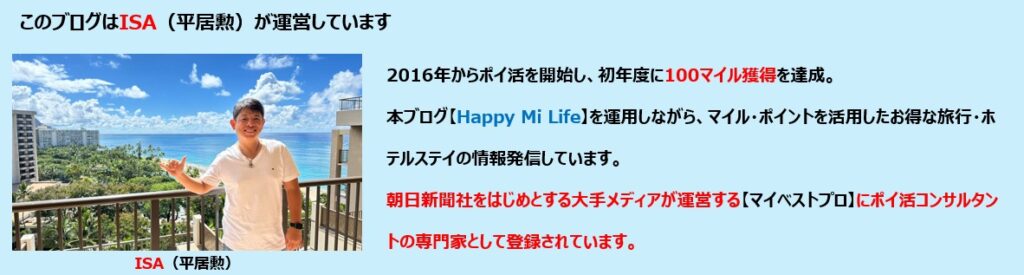 のブログはISA(平居勲)が運営しています 2016年からポイ活を開始し、初年度に100マイル獲得を達成。 本ブログ【Happy Mi Life】を運用しながら、マイル・ポイントを活用したお得な旅行・ホテルステイの情報発信しています。 2025年には朝日新聞社をはじめとする大手メディアが運営する「マイベストプロ」にポイ活コンサルタントの専門家として掲載されています。